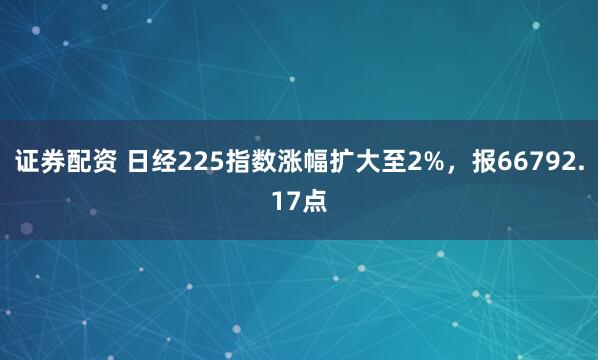 证券配资 日经225指数涨幅扩大至2%，报66792.17点