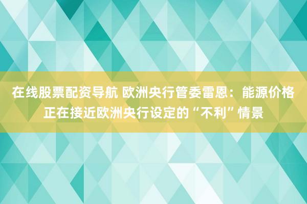 在线股票配资导航 欧洲央行管委雷恩：能源价格正在接近欧洲央行设定的“不利”情景