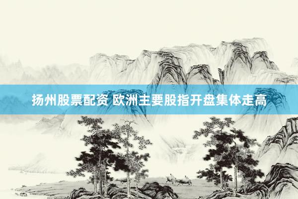 扬州股票配资 欧洲主要股指开盘集体走高
