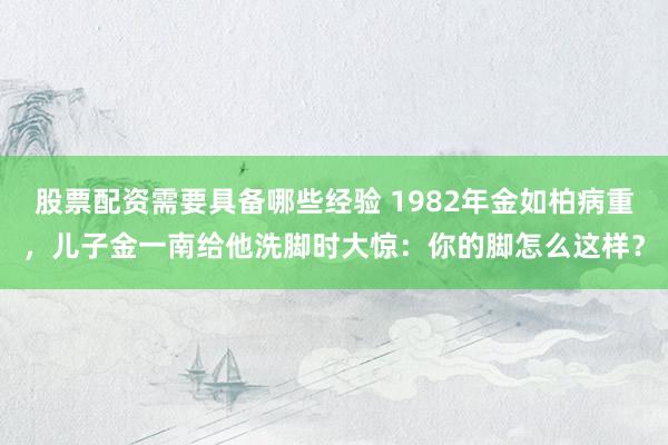 股票配资需要具备哪些经验 1982年金如柏病重，儿子金一南给他洗脚时大惊：你的脚怎么这样？