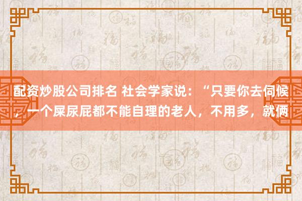 配资炒股公司排名 社会学家说：“只要你去伺候，一个屎尿屁都不能自理的老人，不用多，就俩