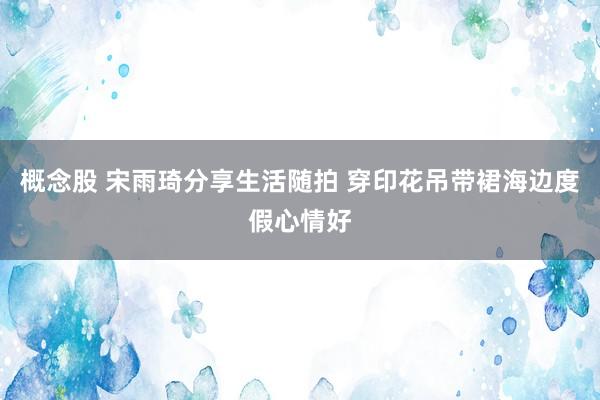 概念股 宋雨琦分享生活随拍 穿印花吊带裙海边度假心情好
