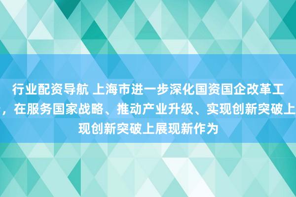 行业配资导航 上海市进一步深化国资国企改革工作会议举行，在服务国家战略、推动产业升级、实现创新突破上展现新作为