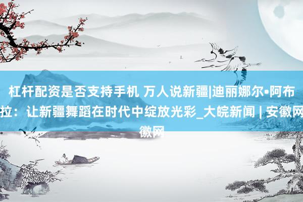 杠杆配资是否支持手机 万人说新疆|迪丽娜尔•阿布拉：让新疆舞蹈在时代中绽放光彩_大皖新闻 | 安徽网