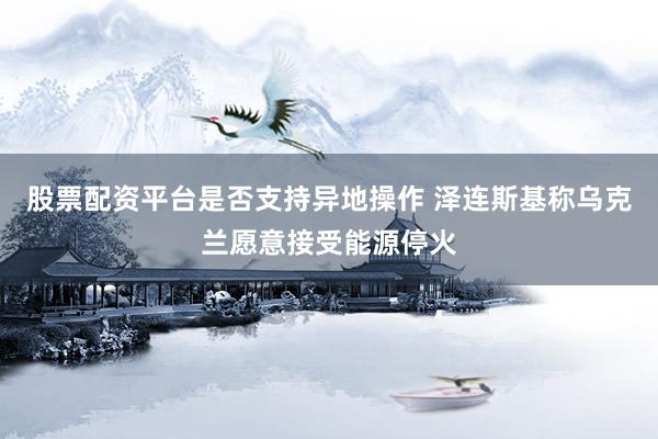 股票配资平台是否支持异地操作 泽连斯基称乌克兰愿意接受能源停火