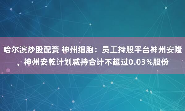 哈尔滨炒股配资 神州细胞：员工持股平台神州安隆、神州安乾计划减持合计不超过0.03%股份