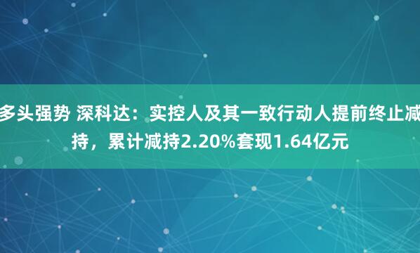 多头强势 深科达：实控人及其一致行动人提前终止减持，累计减持2.20%套现1.64亿元