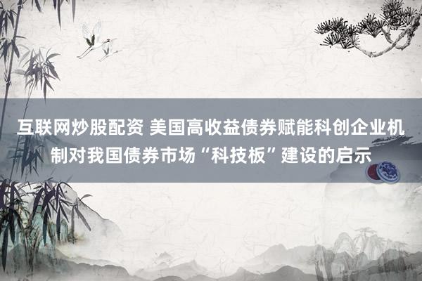 互联网炒股配资 美国高收益债券赋能科创企业机制对我国债券市场“科技板”建设的启示