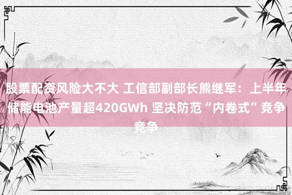 股票配资风险大不大 工信部副部长熊继军：上半年储能电池产量超420GWh 坚决防范“内卷式”竞争