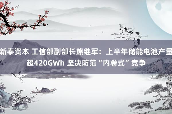 新泰资本 工信部副部长熊继军：上半年储能电池产量超420GWh 坚决防范“内卷式”竞争