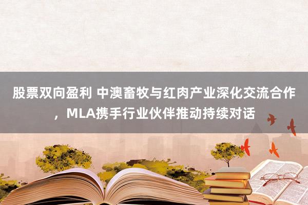 股票双向盈利 中澳畜牧与红肉产业深化交流合作，MLA携手行业伙伴推动持续对话