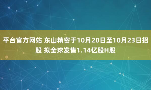平台官方网站 东山精密于10月20日至10月23日招股 拟全球发售1.14亿股H股