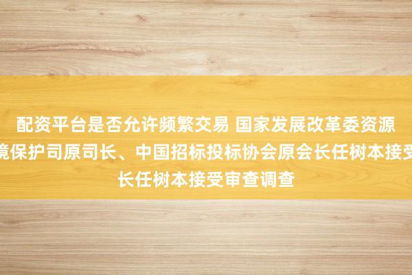 配资平台是否允许频繁交易 国家发展改革委资源节约和环境保护司原司长、中国招标投标协会原会长任树本接受审查调查