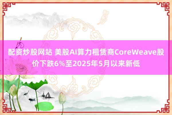 配资炒股网站 美股AI算力租赁商CoreWeave股价下跌6%至2025年5月以来新低
