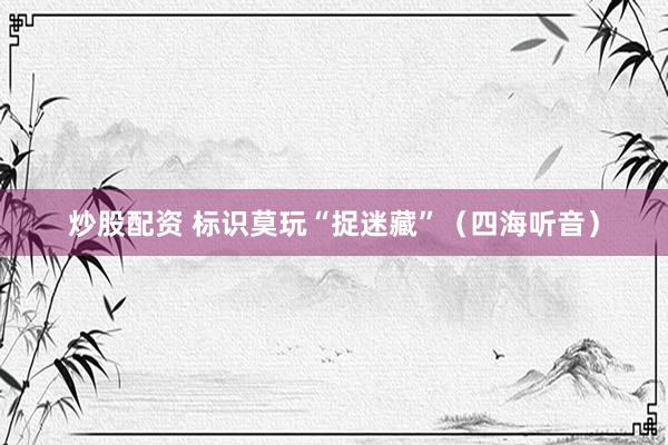 炒股配资 标识莫玩“捉迷藏”（四海听音）