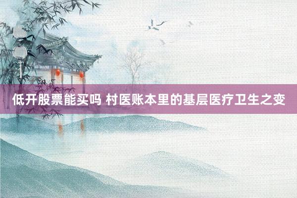 低开股票能买吗 村医账本里的基层医疗卫生之变