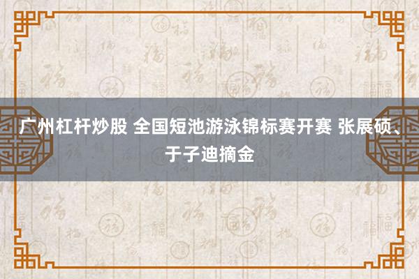 广州杠杆炒股 全国短池游泳锦标赛开赛 张展硕、于子迪摘金