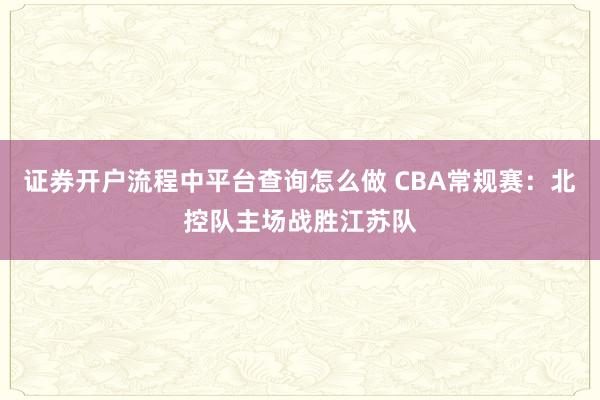 证券开户流程中平台查询怎么做 CBA常规赛:北控队主场战胜江苏队