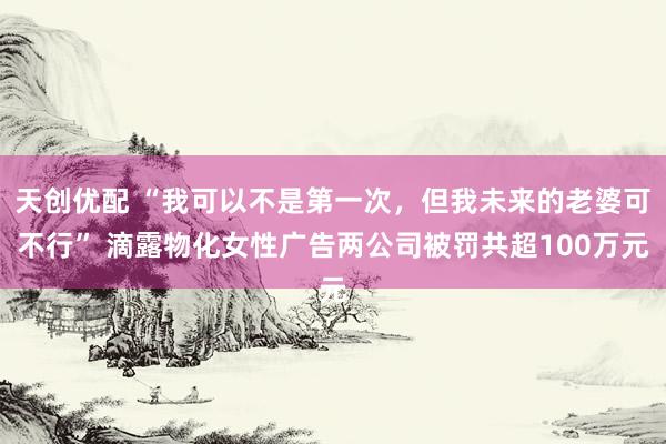 天创优配 “我可以不是第一次，但我未来的老婆可不行” 滴露物化女性广告两公司被罚共超100万元