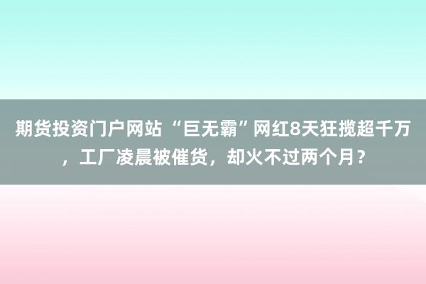 期货投资门户网站 “巨无霸”网红8天狂揽超千万，工厂凌晨被催货，却火不过两个月？
