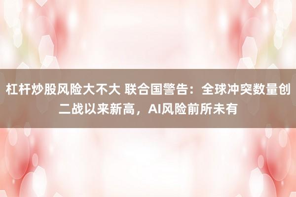 杠杆炒股风险大不大 联合国警告：全球冲突数量创二战以来新高，AI风险前所未有