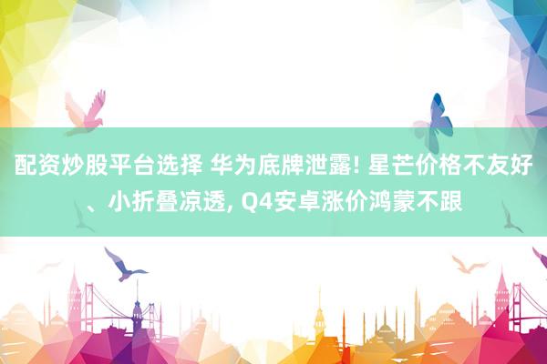 配资炒股平台选择 华为底牌泄露! 星芒价格不友好、小折叠凉透, Q4安卓涨价鸿蒙不跟