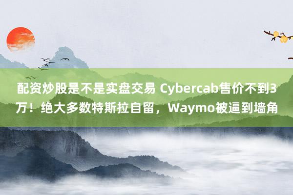 配资炒股是不是实盘交易 Cybercab售价不到3万!绝大多数特斯拉自留,Waymo被逼到墙角