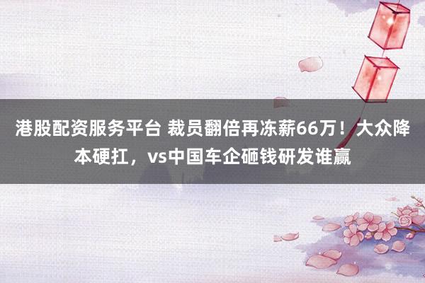 港股配资服务平台 裁员翻倍再冻薪66万!大众降本硬扛,vs中国车企砸钱研发谁赢