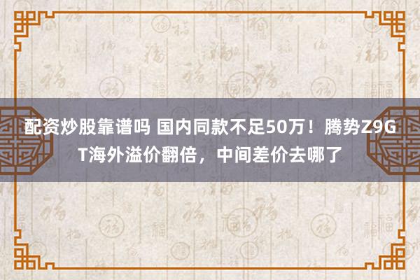 配资炒股靠谱吗 国内同款不足50万！腾势Z9GT海外溢价翻倍，中间差价去哪了