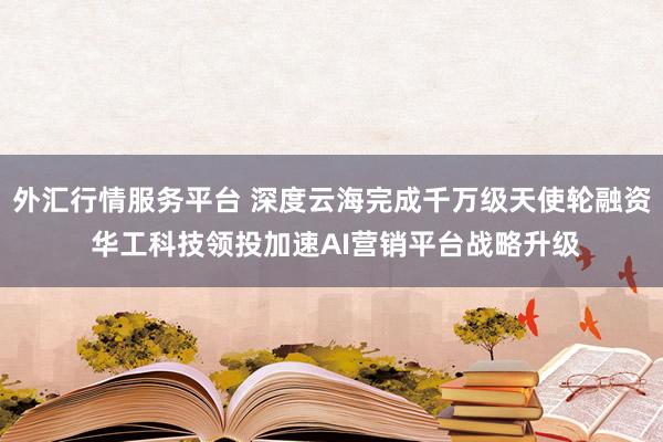 外汇行情服务平台 深度云海完成千万级天使轮融资 华工科技领投加速AI营销平台战略升级